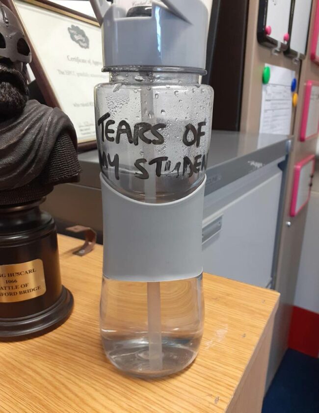My history teacher's water bottle reads Tears Of My Students