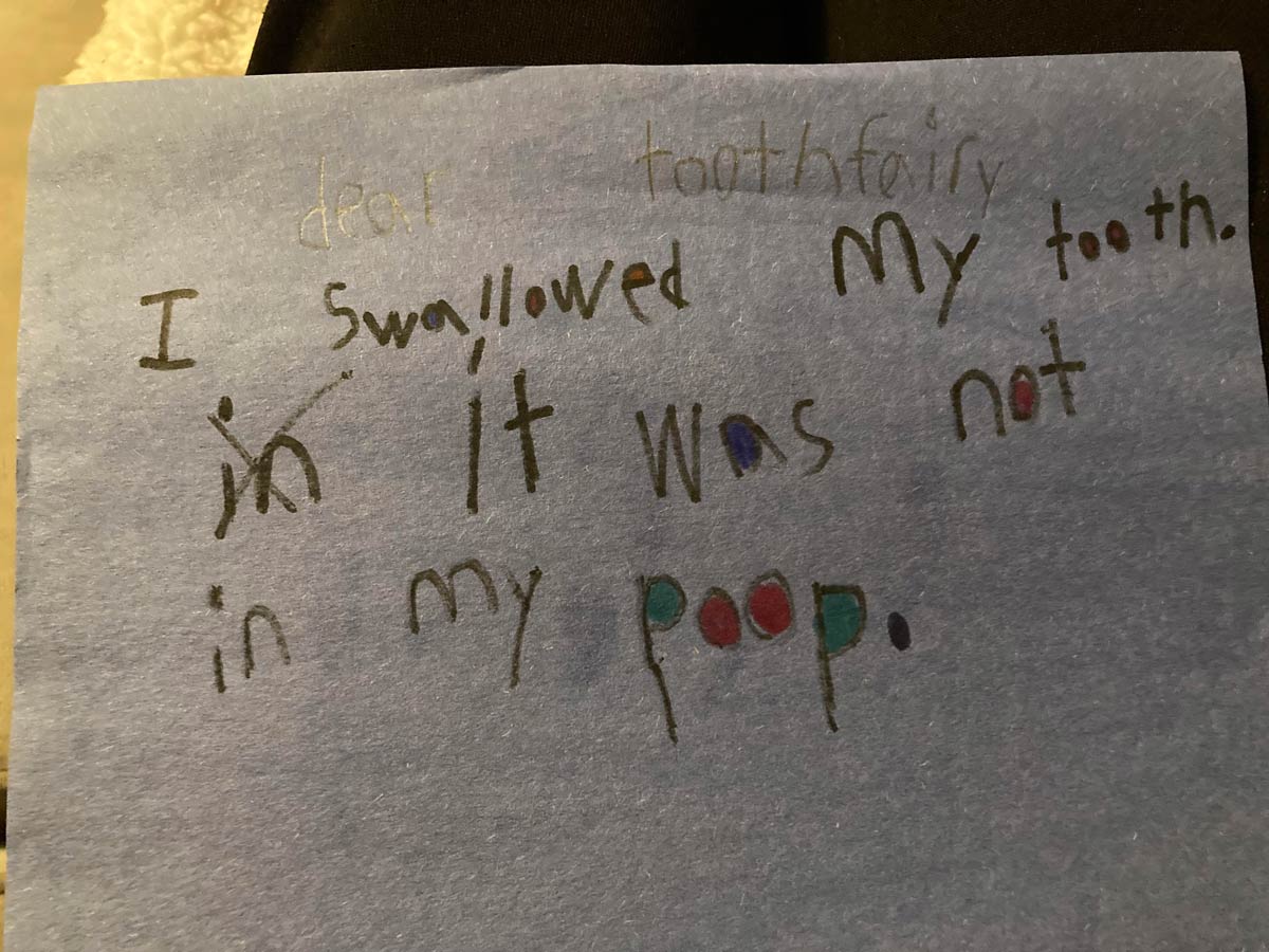 My son accidentally swallowed a tooth. He was upset the tooth fairy wouldn’t be coming. I told him if he wrote a note and put it under his pillow she might still come. This is what he decided to write